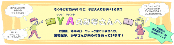 もう子どもではないけど、まだ大人でもない10代のヤングアダルトのみなさんへ放課後、休みの日…ちょっと来てみませんか。図書館は、みなさんが来るのを待っています！