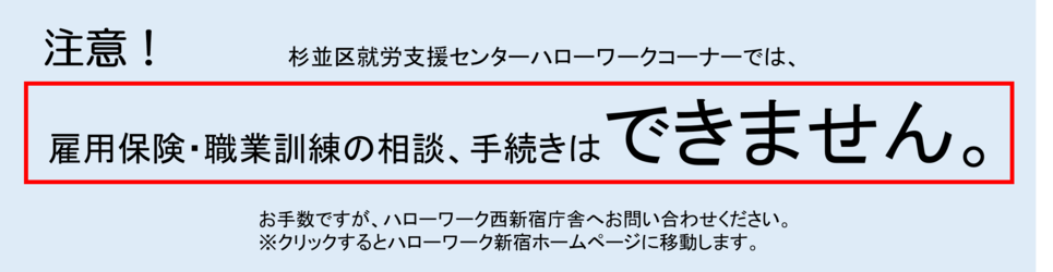 杉並区就労支援センターのハローワークコーナーでは、雇用保険や職業訓練に関する相談や手続きは行っておりません。お手数ですが、ハローワーク西新宿庁舎へお問い合わせください。クリックすると、ハローワーク新宿のホームページへ移動します。