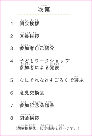 次第　1 開会挨拶　2 区長挨拶　3 参加者自己紹介　4 子どもワークショップ参加者による発表　5 なにそれなすごろくで遊ぶ　6 意見交換会　7 参加記念品贈呈　8 閉会挨拶（閉会挨拶後、記念撮影を行います。）