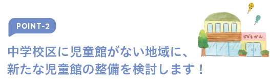 ポイント2 中学校区に児童館がない地域に、新たな児童館の整備を検討します