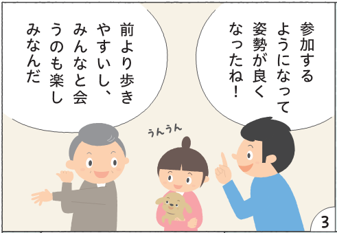 コマ3 参加するようになって姿勢が良くなったね! うんうん。前より歩きやすいし、みんなと会うのも楽しみなんだ。